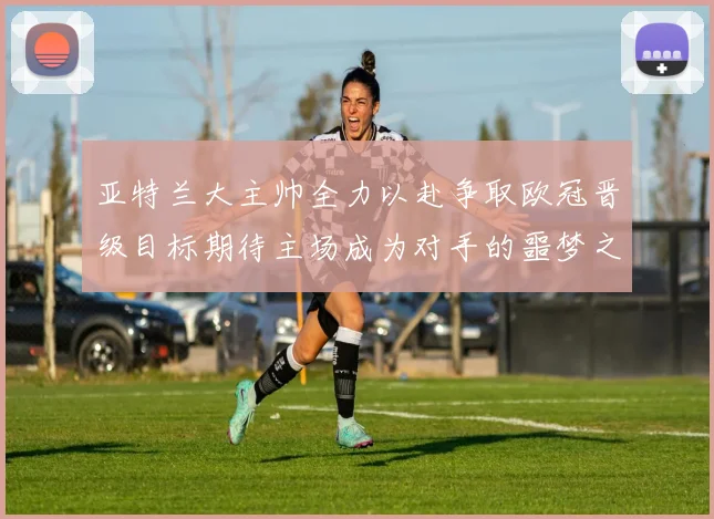 亚特兰大主帅全力以赴争取欧冠晋级目标期待主场成为对手的噩梦之地