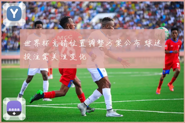 世界杯竞猜位置调整方案公布 球迷投注需关注变化