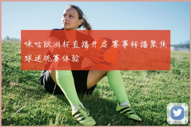 咪咕欧洲杯直播开启 赛事转播聚焦球迷观赛体验