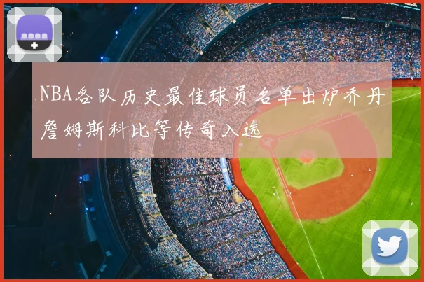 NBA各队历史最佳球员名单出炉乔丹詹姆斯科比等传奇入选