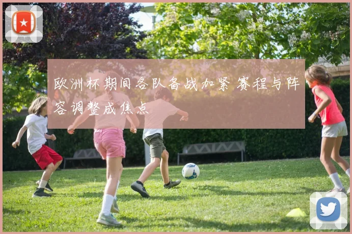 欧洲杯期间各队备战加紧 赛程与阵容调整成焦点
