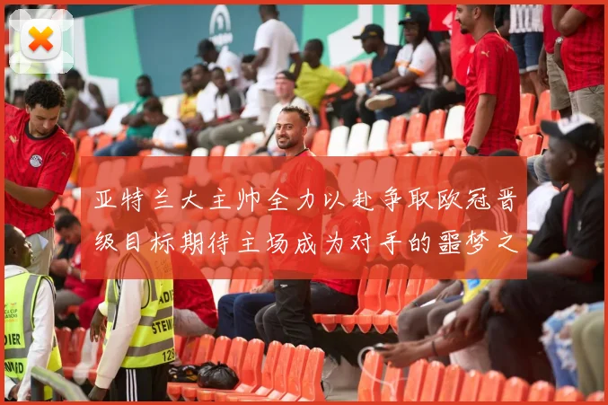 亚特兰大主帅全力以赴争取欧冠晋级目标期待主场成为对手的噩梦之地
