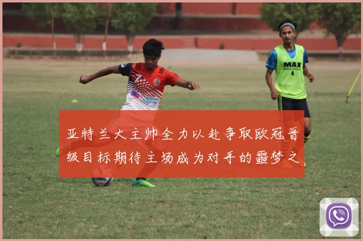 亚特兰大主帅全力以赴争取欧冠晋级目标期待主场成为对手的噩梦之地