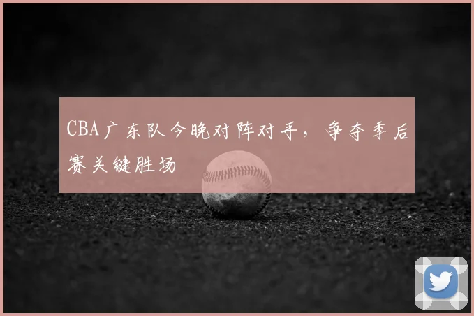 CBA广东队今晚对阵对手,争夺季后赛关键胜场