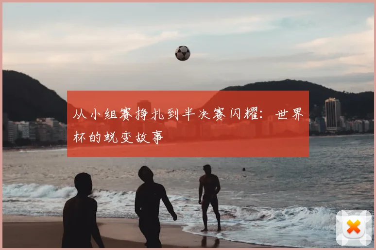 从小组赛挣扎到半决赛闪耀：世界杯的蜕变故事