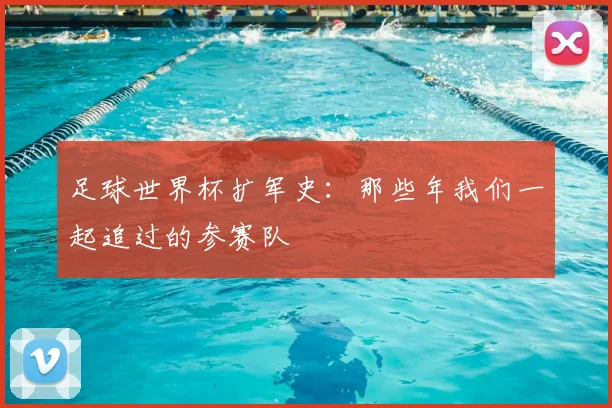 足球世界杯扩军史:那些年我们一起追过的参赛队