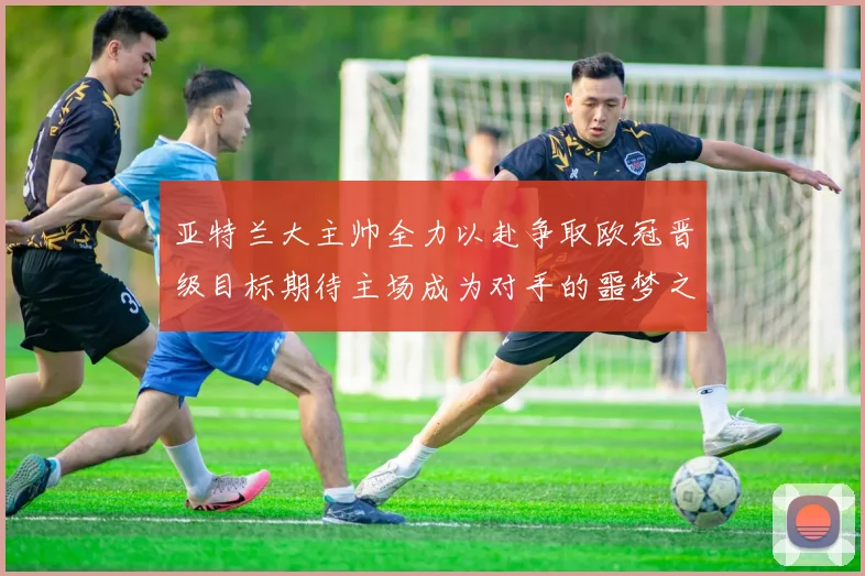 亚特兰大主帅全力以赴争取欧冠晋级目标期待主场成为对手的噩梦之地