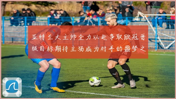 亚特兰大主帅全力以赴争取欧冠晋级目标期待主场成为对手的噩梦之地