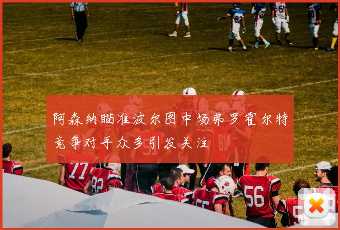 阿森纳瞄准波尔图中场弗罗霍尔特竞争对手众多引发关注