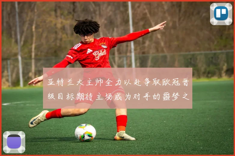 亚特兰大主帅全力以赴争取欧冠晋级目标期待主场成为对手的噩梦之地