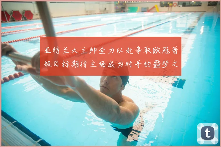 亚特兰大主帅全力以赴争取欧冠晋级目标期待主场成为对手的噩梦之地