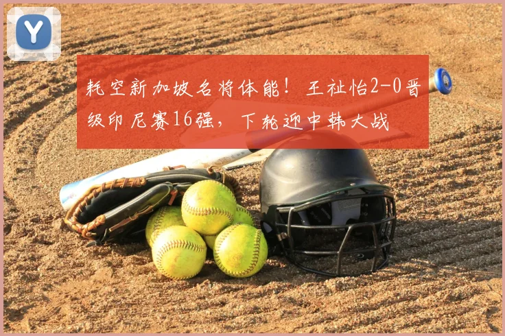 耗空新加坡名将体能!王祉怡2-0晋级印尼赛16强,下轮迎中韩大战