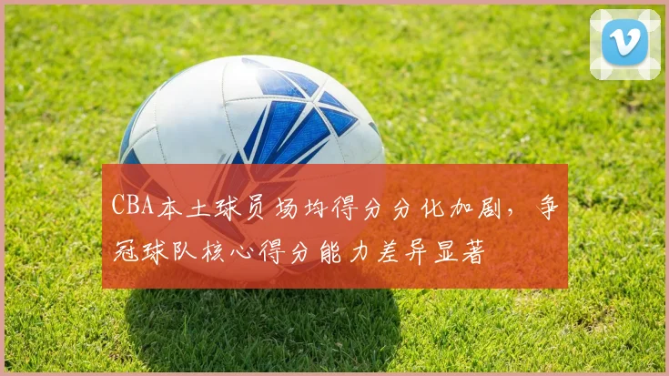 CBA本土球员场均得分分化加剧,争冠球队核心得分能力差异显著