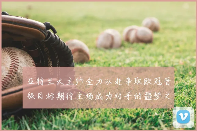 亚特兰大主帅全力以赴争取欧冠晋级目标期待主场成为对手的噩梦之地