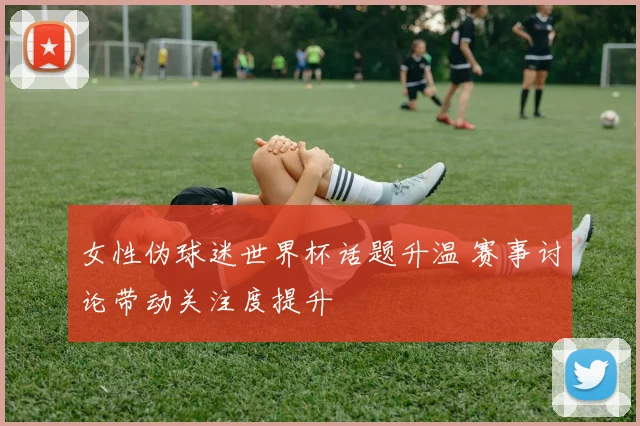 女性伪球迷世界杯话题升温 赛事讨论带动关注度提升