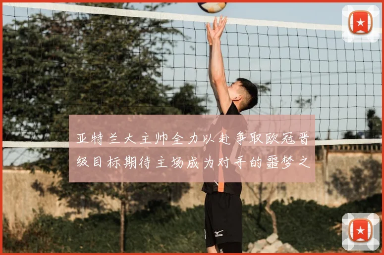 亚特兰大主帅全力以赴争取欧冠晋级目标期待主场成为对手的噩梦之地