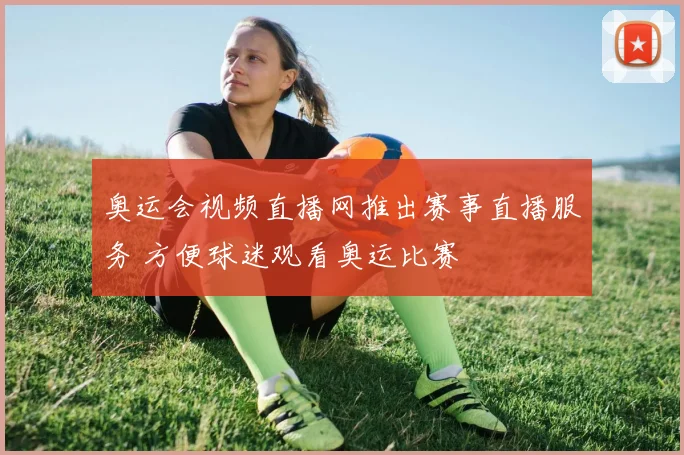 奥运会视频直播网推出赛事直播服务 方便球迷观看奥运比赛