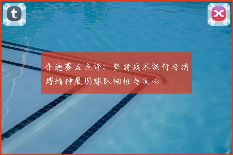 乔迪赛后点评:坚持战术执行与拼搏精神展现球队韧性与决心