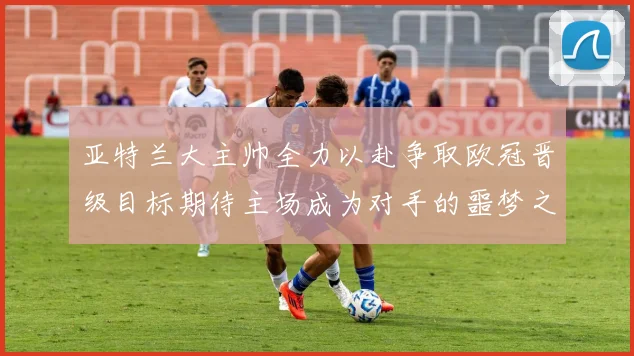 亚特兰大主帅全力以赴争取欧冠晋级目标期待主场成为对手的噩梦之地