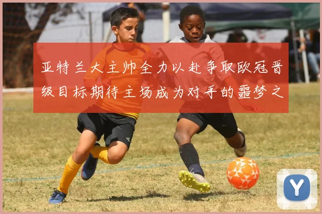 亚特兰大主帅全力以赴争取欧冠晋级目标期待主场成为对手的噩梦之地