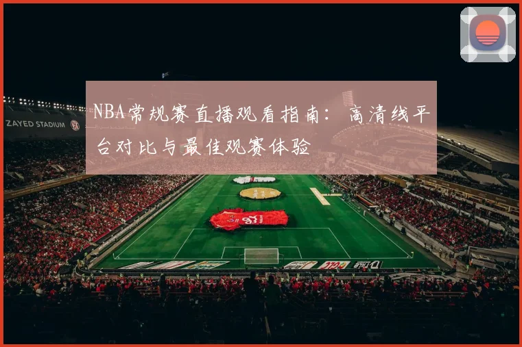 NBA常规赛直播观看指南：高清线平台对比与最佳观赛体验
