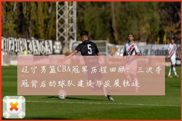 辽宁男篮CBA冠军历程回顾：三次夺冠背后的球队建设与发展轨迹