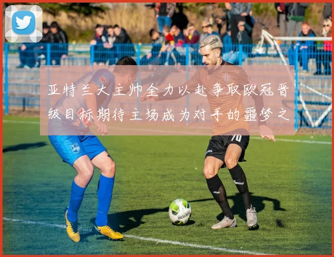 亚特兰大主帅全力以赴争取欧冠晋级目标期待主场成为对手的噩梦之地