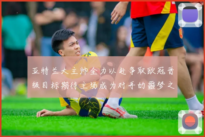 亚特兰大主帅全力以赴争取欧冠晋级目标期待主场成为对手的噩梦之地
