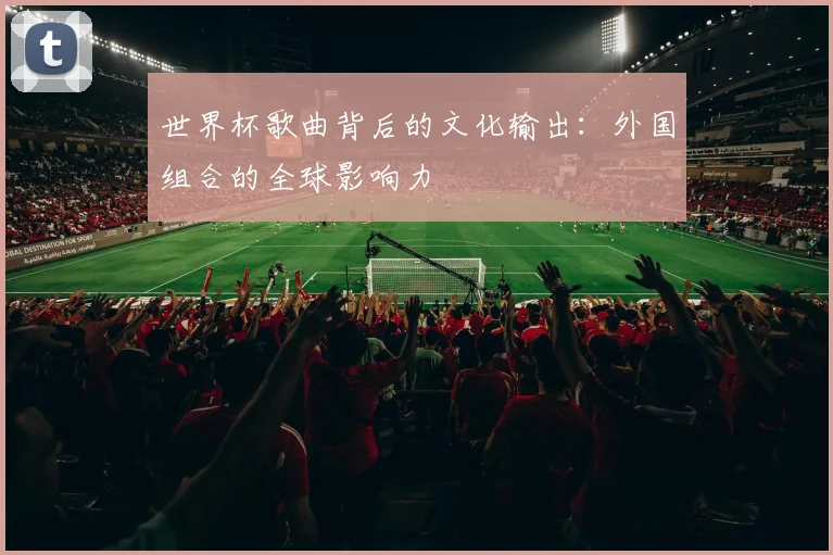 世界杯歌曲背后的文化输出:外国组合的全球影响力