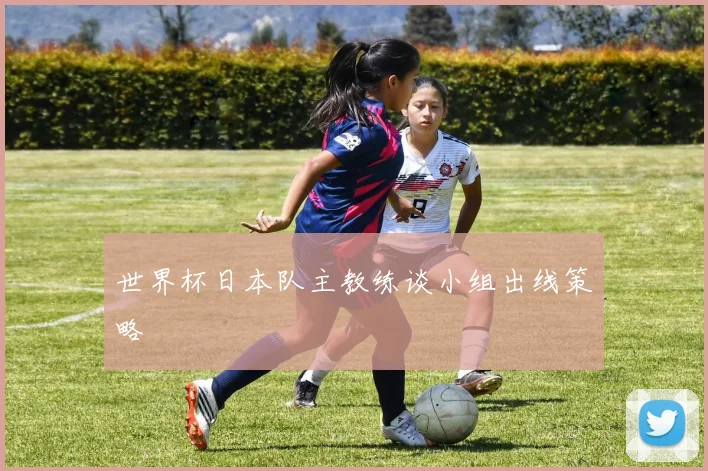 世界杯日本队主教练谈小组出线策略