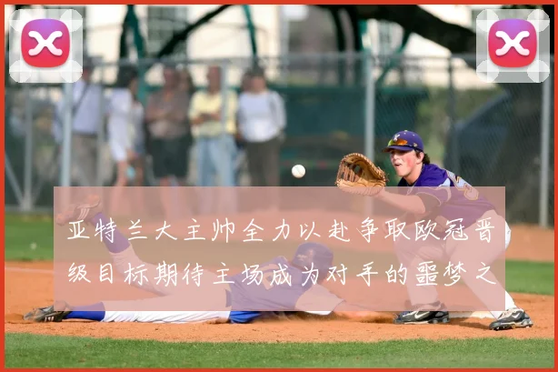 亚特兰大主帅全力以赴争取欧冠晋级目标期待主场成为对手的噩梦之地