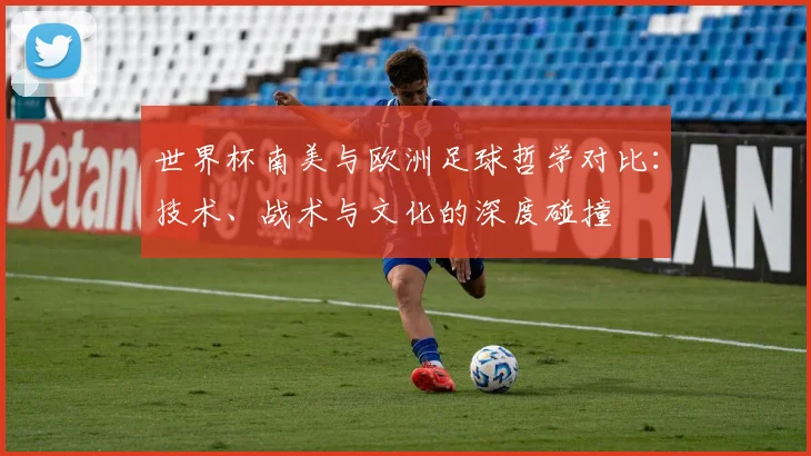 世界杯南美与欧洲足球哲学对比:技术、战术与文化的深度碰撞