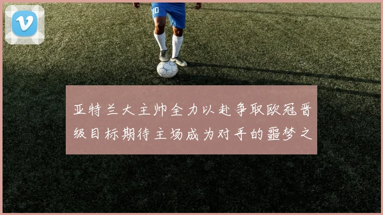 亚特兰大主帅全力以赴争取欧冠晋级目标期待主场成为对手的噩梦之地