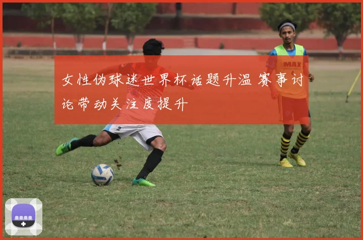 女性伪球迷世界杯话题升温 赛事讨论带动关注度提升