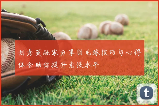 刘秀英独家分享羽毛球技巧与心得体会助你提升竞技水平