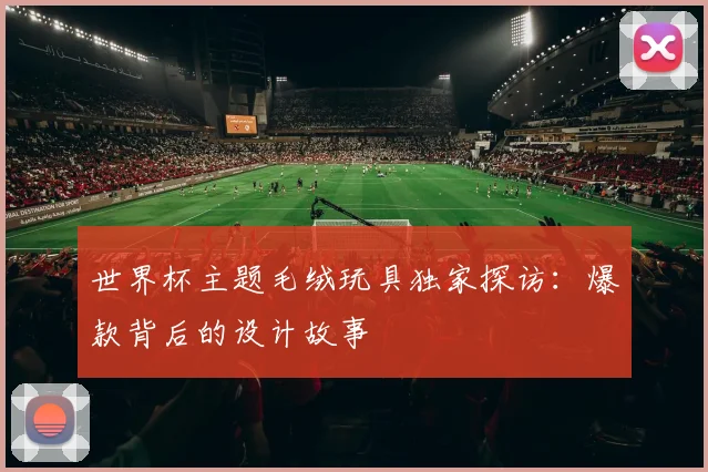 世界杯主题毛绒玩具独家探访:爆款背后的设计故事