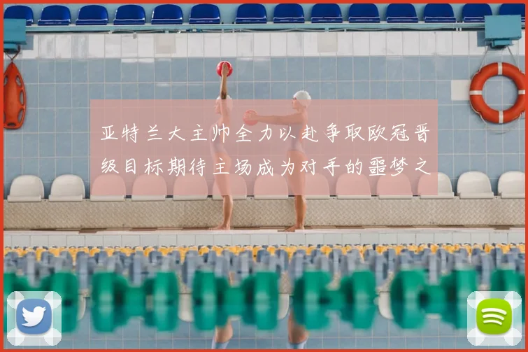 亚特兰大主帅全力以赴争取欧冠晋级目标期待主场成为对手的噩梦之地