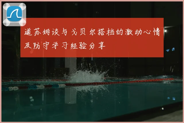 道苏姆谈与戈贝尔搭档的激动心情及防守学习经验分享
