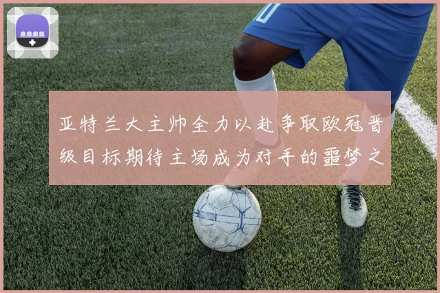 亚特兰大主帅全力以赴争取欧冠晋级目标期待主场成为对手的噩梦之地