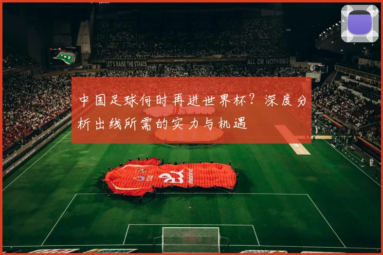 中国足球何时再进世界杯?深度分析出线所需的实力与机遇