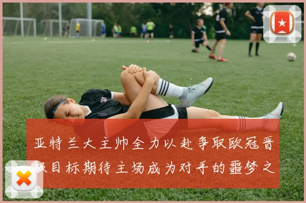 亚特兰大主帅全力以赴争取欧冠晋级目标期待主场成为对手的噩梦之地