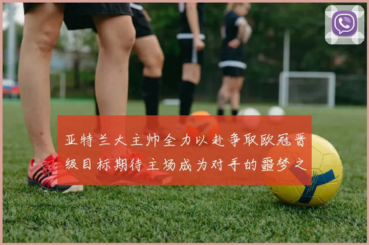 亚特兰大主帅全力以赴争取欧冠晋级目标期待主场成为对手的噩梦之地