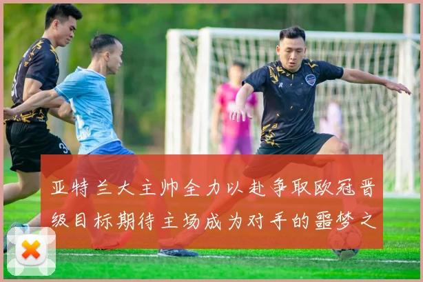 亚特兰大主帅全力以赴争取欧冠晋级目标期待主场成为对手的噩梦之地