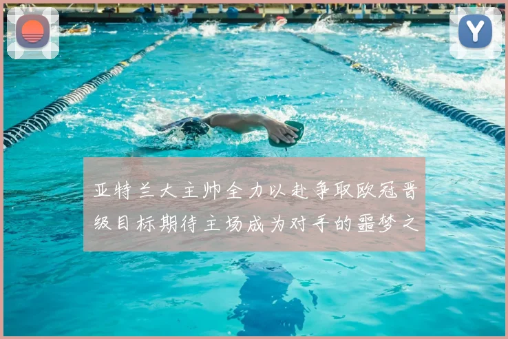 亚特兰大主帅全力以赴争取欧冠晋级目标期待主场成为对手的噩梦之地