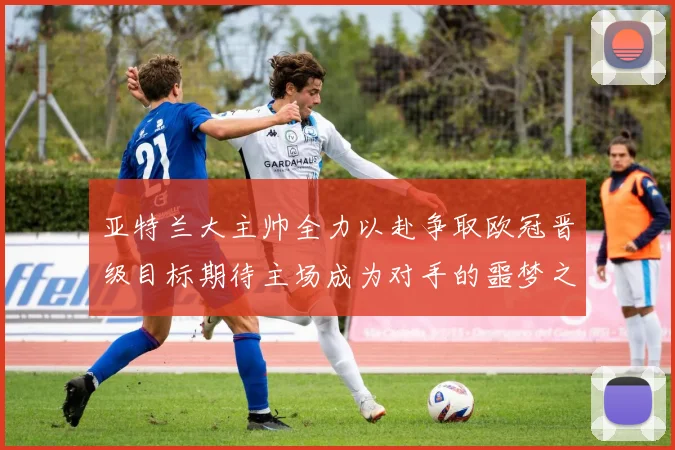 亚特兰大主帅全力以赴争取欧冠晋级目标期待主场成为对手的噩梦之地