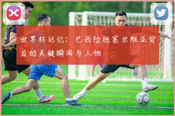 世界杯记忆：巴西险胜塞尔维亚背后的关键瞬间与人物