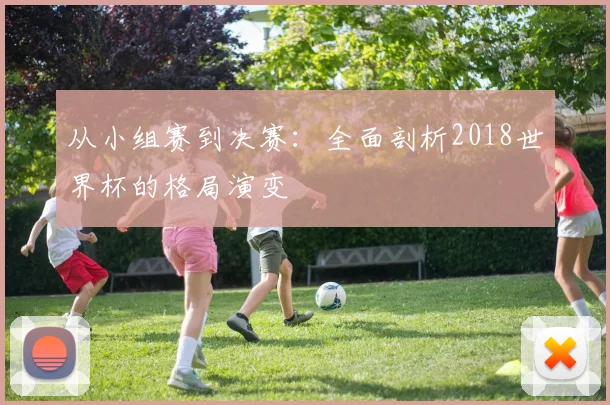从小组赛到决赛:全面剖析2018世界杯的格局演变