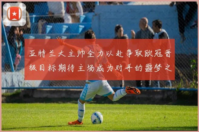 亚特兰大主帅全力以赴争取欧冠晋级目标期待主场成为对手的噩梦之地