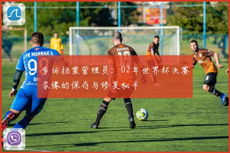 专访档案管理员：02年世界杯决赛录像的保存与修复秘辛