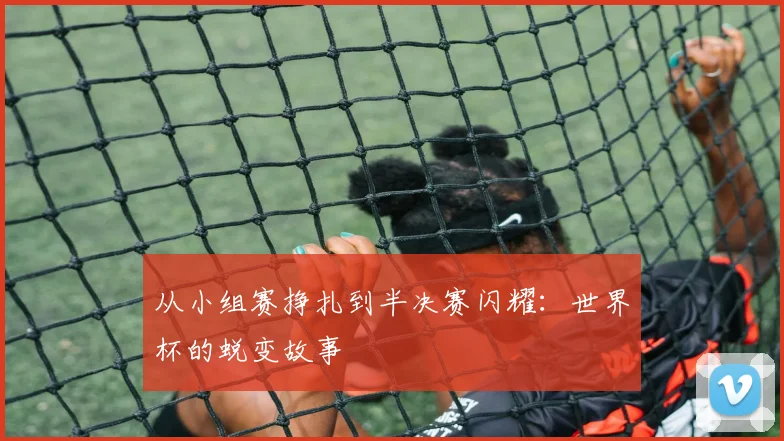 从小组赛挣扎到半决赛闪耀：世界杯的蜕变故事